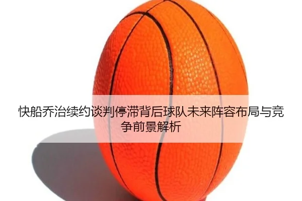 快船乔治续约谈判停滞背后球队未来阵容布局与竞争前景解析