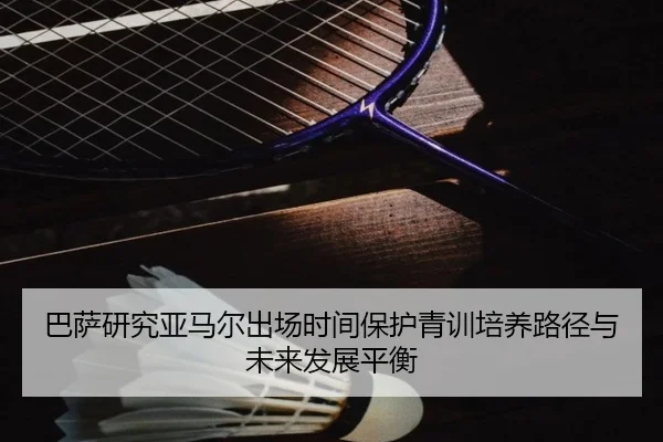 巴萨研究亚马尔出场时间保护青训培养路径与未来发展平衡