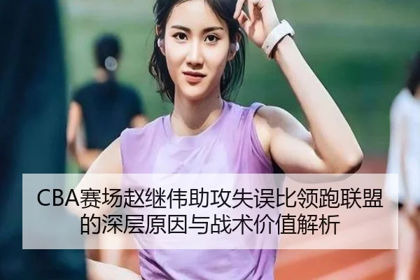 CBA赛场赵继伟助攻失误比领跑联盟的深层原因与战术价值解析