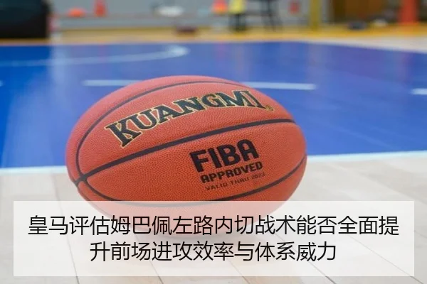 皇马评估姆巴佩左路内切战术能否全面提升前场进攻效率与体系威力
