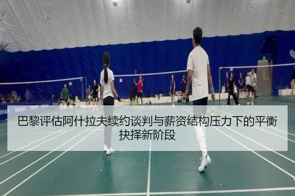 巴黎评估阿什拉夫续约谈判与薪资结构压力下的平衡抉择新阶段