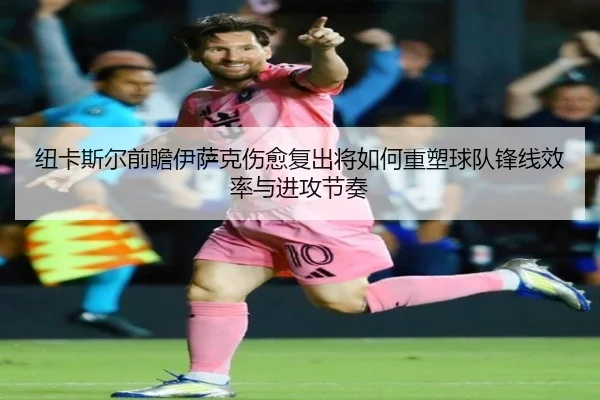 纽卡斯尔前瞻伊萨克伤愈复出将如何重塑球队锋线效率与进攻节奏