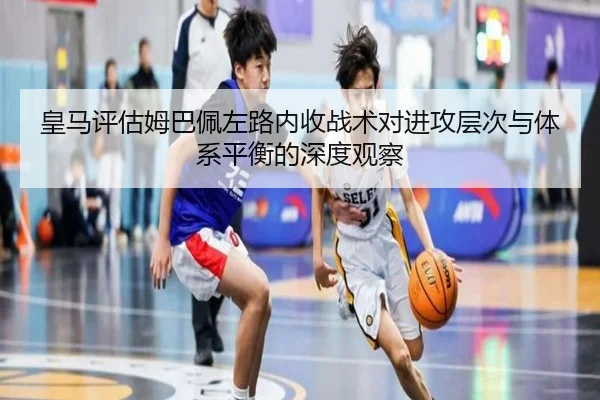 皇马评估姆巴佩左路内收战术对进攻层次与体系平衡的深度观察