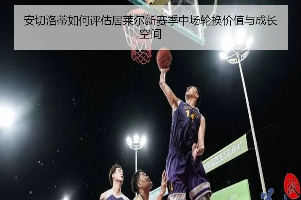 安切洛蒂如何评估居莱尔新赛季中场轮换价值与成长空间