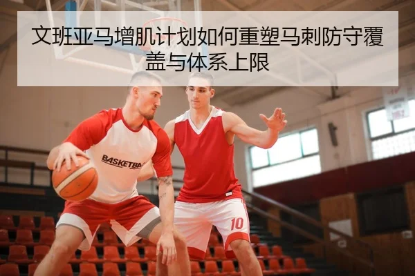 文班亚马增肌计划如何重塑马刺防守覆盖与体系上限
