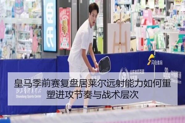 皇马季前赛复盘居莱尔远射能力如何重塑进攻节奏与战术层次
