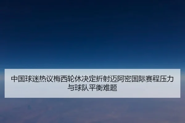 中国球迷热议梅西轮休决定折射迈阿密国际赛程压力与球队平衡难题