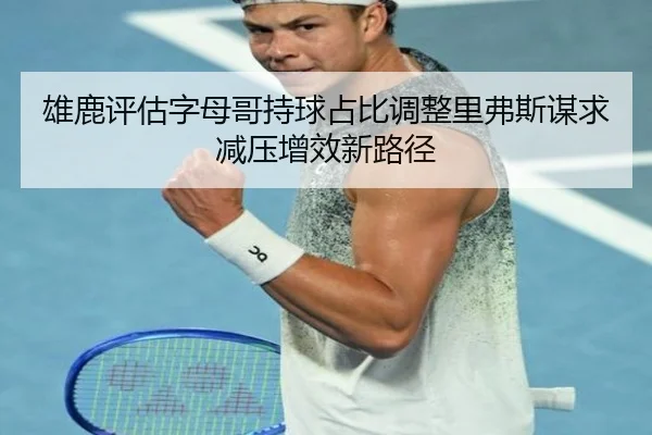 雄鹿评估字母哥持球占比调整里弗斯谋求减压增效新路径